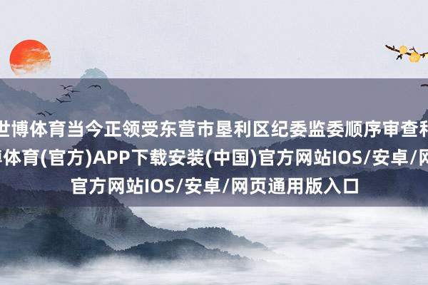 世博体育当今正领受东营市垦利区纪委监委顺序审查和监察看望-世博体育(官方)APP下载安装(中国)官方网站IOS/安卓/网页通用版入口