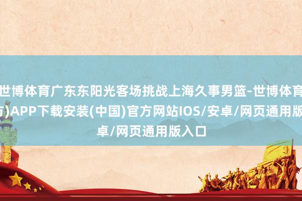 世博体育广东东阳光客场挑战上海久事男篮-世博体育(官方)APP下载安装(中国)官方网站IOS/安卓/网页通用版入口