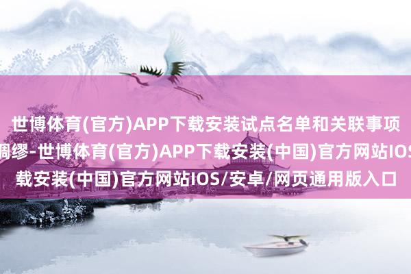 世博体育(官方)APP下载安装试点名单和关联事项示知如下：一、统筹绸缪-世博体育(官方)APP下载安装(中国)官方网站IOS/安卓/网页通用版入口