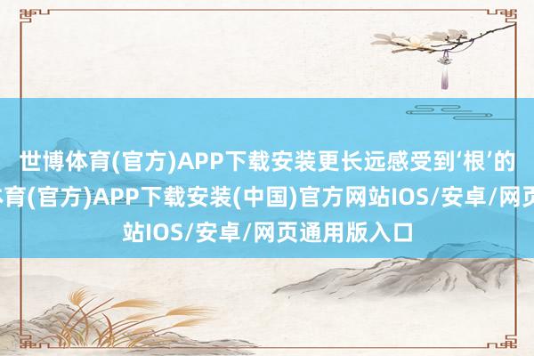 世博体育(官方)APP下载安装更长远感受到‘根’的力量-世博体育(官方)APP下载安装(中国)官方网站IOS/安卓/网页通用版入口