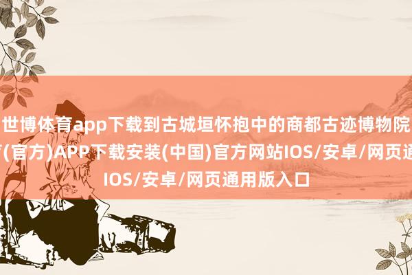 世博体育app下载到古城垣怀抱中的商都古迹博物院-世博体育(官方)APP下载安装(中国)官方网站IOS/安卓/网页通用版入口