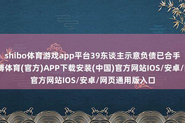 shibo体育游戏app平台39东谈主示意负债已合手续5至10年-世博体育(官方)APP下载安装(中国)官方网站IOS/安卓/网页通用版入口