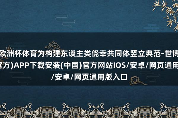 欧洲杯体育为构建东谈主类侥幸共同体竖立典范-世博体育(官方)APP下载安装(中国)官方网站IOS/安卓/网页通用版入口