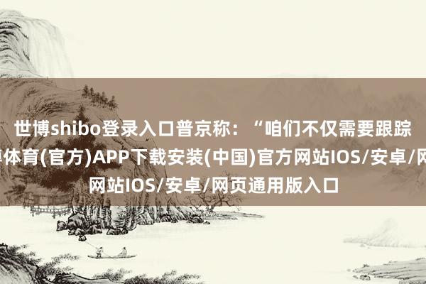 世博shibo登录入口　　普京称：“咱们不仅需要跟踪这些身分-世博体育(官方)APP下载安装(中国)官方网站IOS/安卓/网页通用版入口