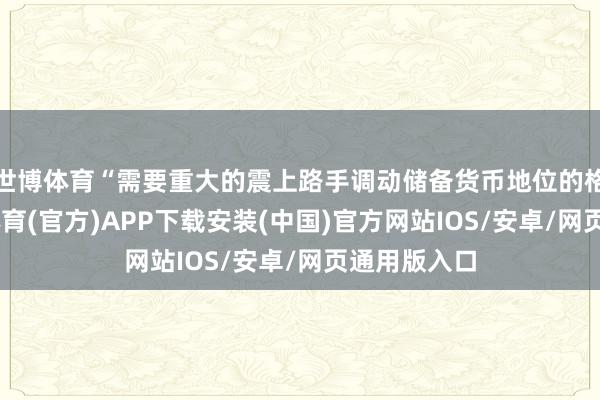 世博体育“需要重大的震上路手调动储备货币地位的格式”-世博体育(官方)APP下载安装(中国)官方网站IOS/安卓/网页通用版入口