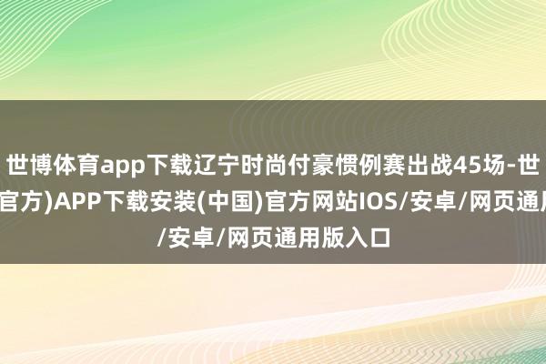 世博体育app下载辽宁时尚付豪惯例赛出战45场-世博体育(官方)APP下载安装(中国)官方网站IOS/安卓/网页通用版入口