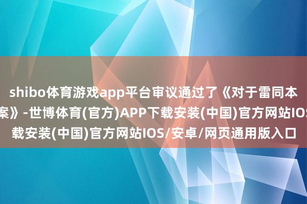 shibo体育游戏app平台审议通过了《对于雷同本息兑付安排等事项的议案》-世博体育(官方)APP下载安装(中国)官方网站IOS/安卓/网页通用版入口
