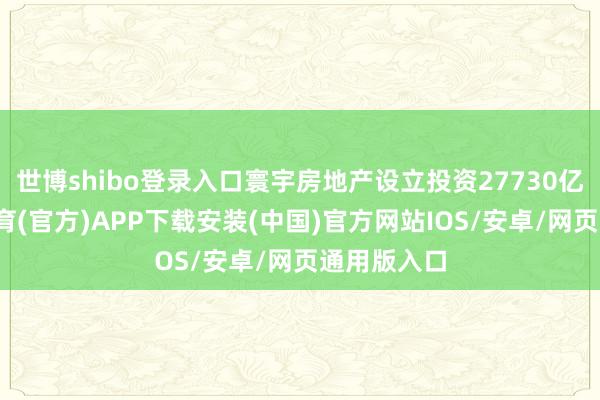 世博shibo登录入口寰宇房地产设立投资27730亿元-世博体育(官方)APP下载安装(中国)官方网站IOS/安卓/网页通用版入口
