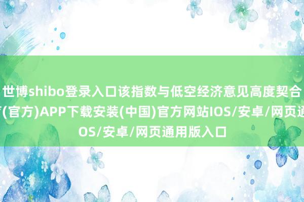 世博shibo登录入口该指数与低空经济意见高度契合-世博体育(官方)APP下载安装(中国)官方网站IOS/安卓/网页通用版入口
