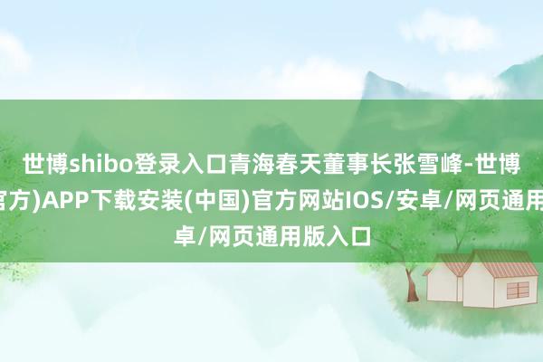 世博shibo登录入口　　青海春天董事长张雪峰-世博体育(官方)APP下载安装(中国)官方网站IOS/安卓/网页通用版入口