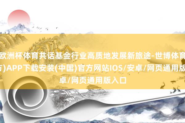 欧洲杯体育共话基金行业高质地发展新旅途-世博体育(官方)APP下载安装(中国)官方网站IOS/安卓/网页通用版入口