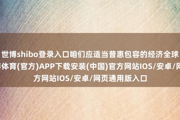 世博shibo登录入口咱们应适当普惠包容的经济全球化大趋势-世博体育(官方)APP下载安装(中国)官方网站IOS/安卓/网页通用版入口