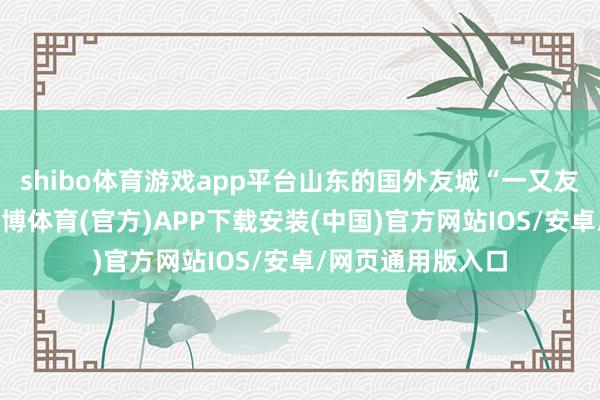 shibo体育游戏app平台山东的国外友城“一又友圈”不休扩大-世博体育(官方)APP下载安装(中国)官方网站IOS/安卓/网页通用版入口