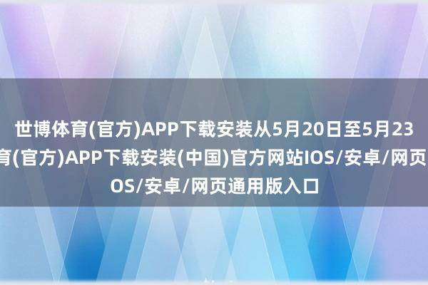世博体育(官方)APP下载安装从5月20日至5月23日-世博体育(官方)APP下载安装(中国)官方网站IOS/安卓/网页通用版入口