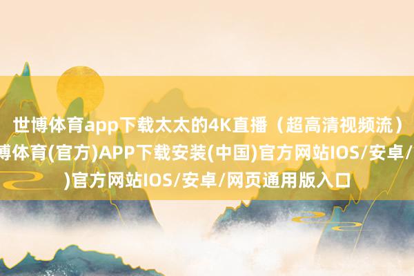 世博体育app下载太太的4K直播（超高清视频流）占用大带宽-世博体育(官方)APP下载安装(中国)官方网站IOS/安卓/网页通用版入口