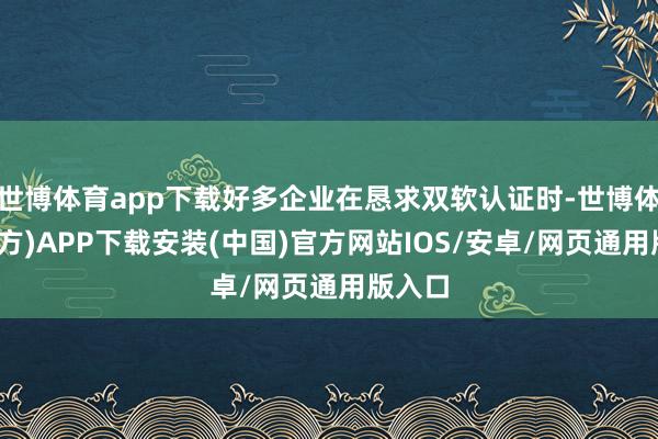 世博体育app下载好多企业在恳求双软认证时-世博体育(官方)APP下载安装(中国)官方网站IOS/安卓/网页通用版入口