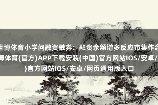 世博体育小学问融资融券：融资余额增多反应市集作念厚情怀强化-世博体育(官方)APP下载安装(中国)官方网站IOS/安卓/网页通用版入口