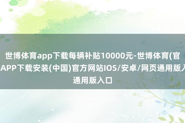 世博体育app下载每辆补贴10000元-世博体育(官方)APP下载安装(中国)官方网站IOS/安卓/网页通用版入口
