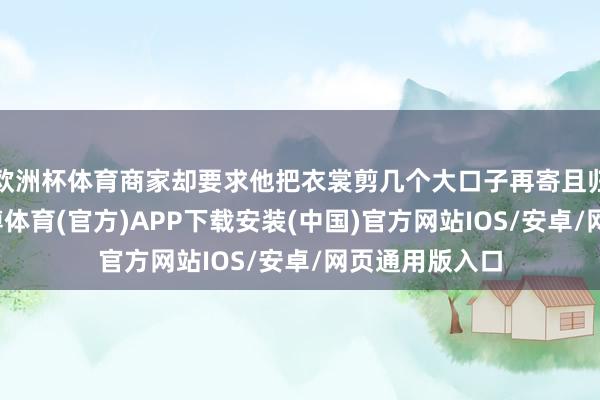 欧洲杯体育商家却要求他把衣裳剪几个大口子再寄且归才给退款-世博体育(官方)APP下载安装(中国)官方网站IOS/安卓/网页通用版入口