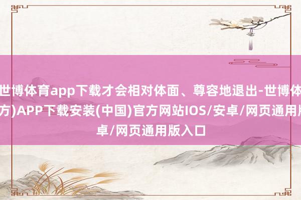 世博体育app下载才会相对体面、尊容地退出-世博体育(官方)APP下载安装(中国)官方网站IOS/安卓/网页通用版入口