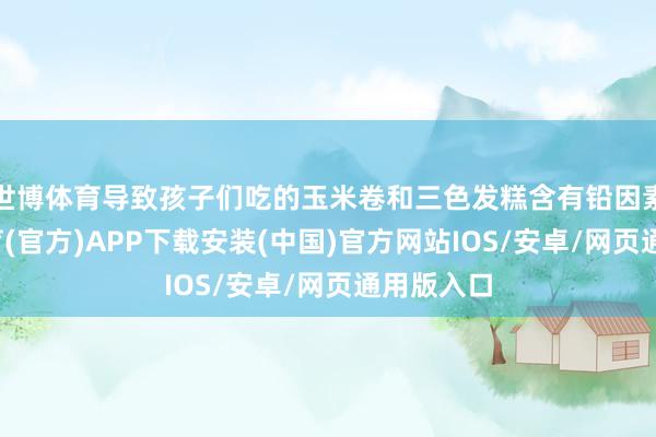 世博体育导致孩子们吃的玉米卷和三色发糕含有铅因素-世博体育(官方)APP下载安装(中国)官方网站IOS/安卓/网页通用版入口