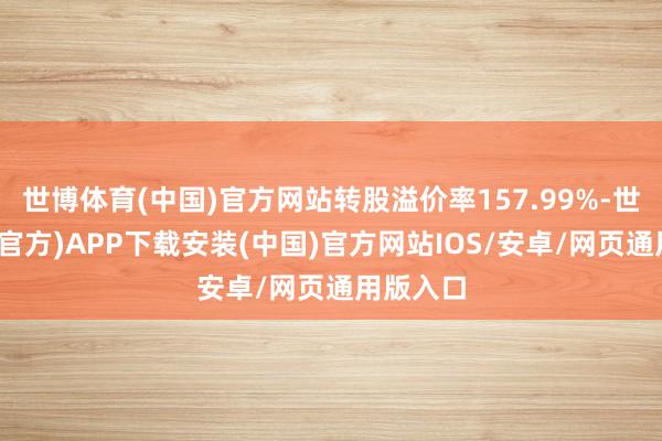 世博体育(中国)官方网站转股溢价率157.99%-世博体育(官方)APP下载安装(中国)官方网站IOS/安卓/网页通用版入口