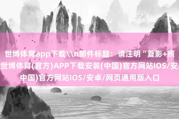 世博体育app下载\n邮件标题：请注明“夏影+照相东说念主姓名”-世博体育(官方)APP下载安装(中国)官方网站IOS/安卓/网页通用版入口