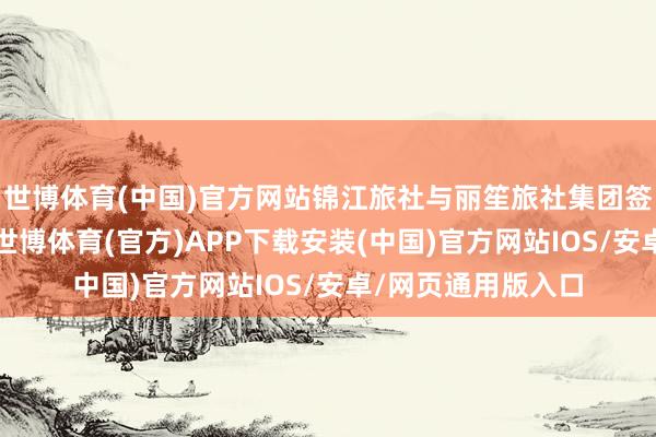世博体育(中国)官方网站锦江旅社与丽笙旅社集团签订处置许可条约-世博体育(官方)APP下载安装(中国)官方网站IOS/安卓/网页通用版入口
