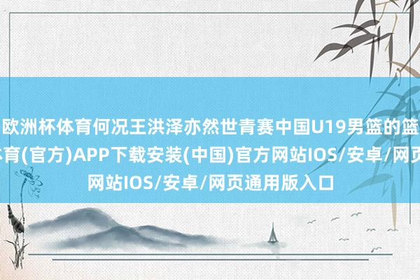 欧洲杯体育何况王洪泽亦然世青赛中国U19男篮的篮板王-世博体育(官方)APP下载安装(中国)官方网站IOS/安卓/网页通用版入口