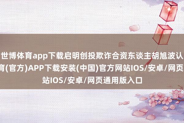 世博体育app下载启明创投欺诈合资东谈主胡旭波认为-世博体育(官方)APP下载安装(中国)官方网站IOS/安卓/网页通用版入口