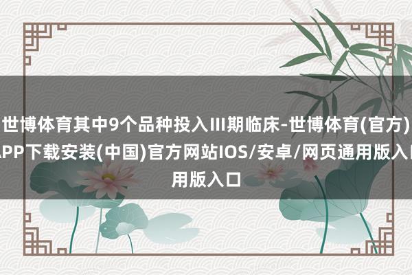 世博体育其中9个品种投入Ⅲ期临床-世博体育(官方)APP下载安装(中国)官方网站IOS/安卓/网页通用版入口