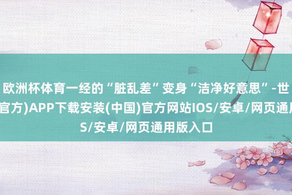 欧洲杯体育一经的“脏乱差”变身“洁净好意思”-世博体育(官方)APP下载安装(中国)官方网站IOS/安卓/网页通用版入口
