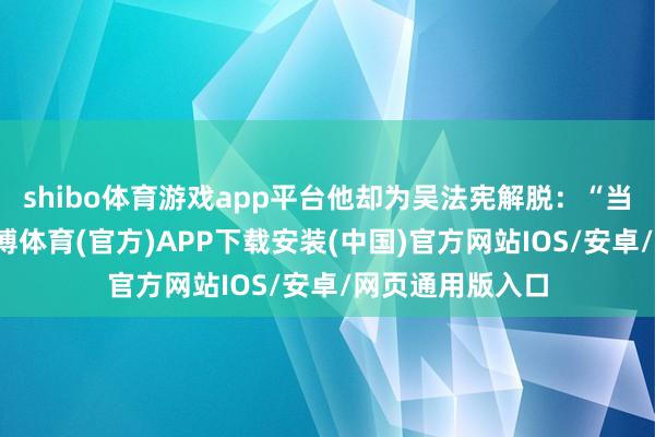 shibo体育游戏app平台他却为吴法宪解脱：“当时候的环境-世博体育(官方)APP下载安装(中国)官方网站IOS/安卓/网页通用版入口