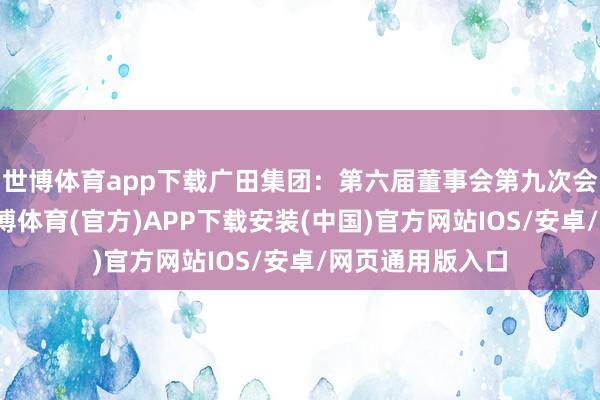 世博体育app下载广田集团：第六届董事会第九次会议决策公告-世博体育(官方)APP下载安装(中国)官方网站IOS/安卓/网页通用版入口