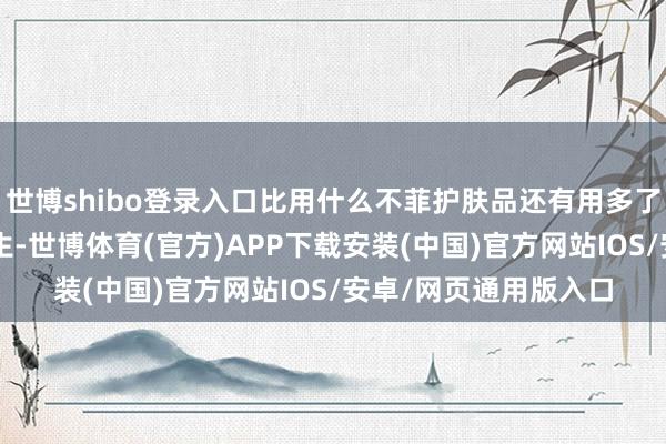 世博shibo登录入口比用什么不菲护肤品还有用多了！8小时健康足部养生-世博体育(官方)APP下载安装(中国)官方网站IOS/安卓/网页通用版入口
