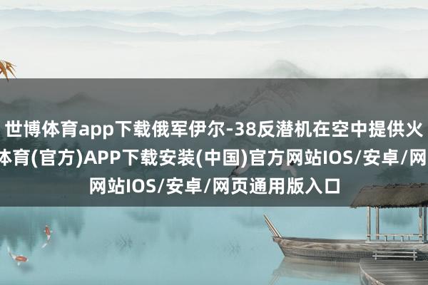世博体育app下载俄军伊尔-38反潜机在空中提供火力支持-世博体育(官方)APP下载安装(中国)官方网站IOS/安卓/网页通用版入口