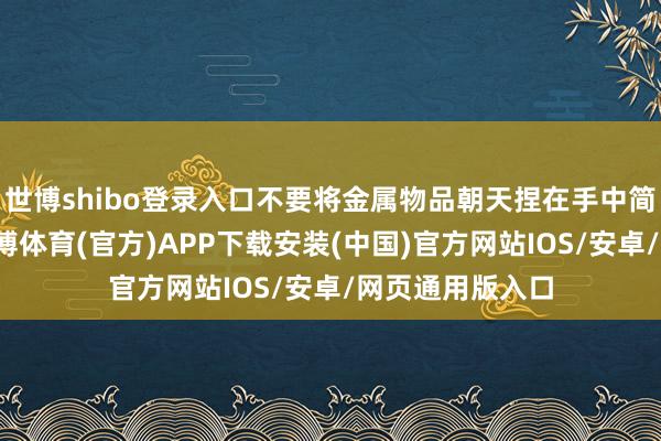 世博shibo登录入口不要将金属物品朝天捏在手中简略扛在肩上-世博体育(官方)APP下载安装(中国)官方网站IOS/安卓/网页通用版入口