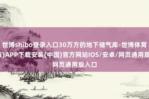 世博shibo登录入口30万方的地下储气库-世博体育(官方)APP下载安装(中国)官方网站IOS/安卓/网页通用版入口