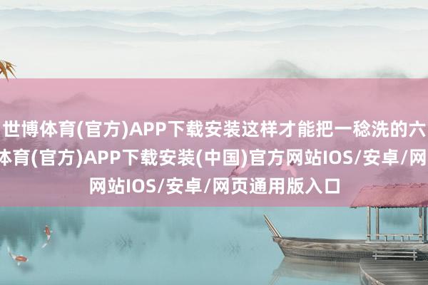 世博体育(官方)APP下载安装这样才能把一稔洗的六根清净-世博体育(官方)APP下载安装(中国)官方网站IOS/安卓/网页通用版入口