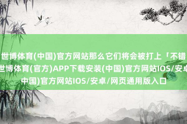 世博体育(中国)官方网站那么它们将会被打上「不错选用的」的标签-世博体育(官方)APP下载安装(中国)官方网站IOS/安卓/网页通用版入口
