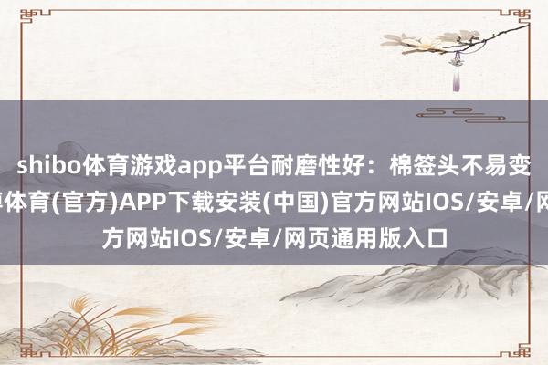 shibo体育游戏app平台耐磨性好：棉签头不易变形或掉屑-世博体育(官方)APP下载安装(中国)官方网站IOS/安卓/网页通用版入口