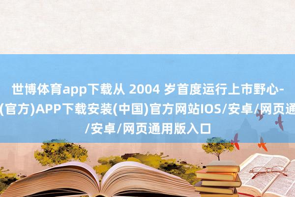 世博体育app下载从 2004 岁首度运行上市野心-世博体育(官方)APP下载安装(中国)官方网站IOS/安卓/网页通用版入口