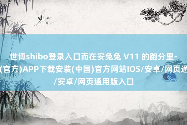 世博shibo登录入口而在安兔兔 V11 的跑分里-世博体育(官方)APP下载安装(中国)官方网站IOS/安卓/网页通用版入口