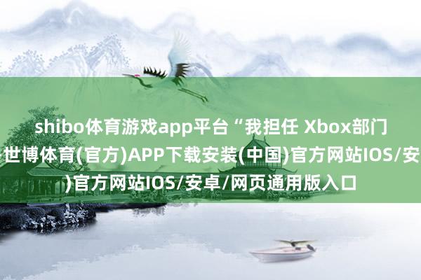shibo体育游戏app平台　　“我担任 Xbox部门总裁于今已近两年-世博体育(官方)APP下载安装(中国)官方网站IOS/安卓/网页通用版入口
