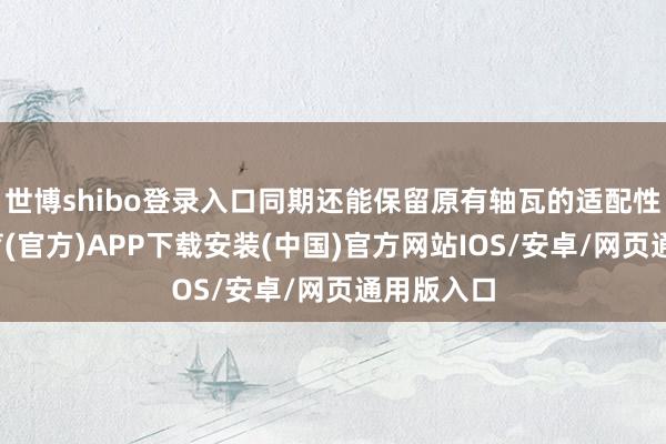 世博shibo登录入口同期还能保留原有轴瓦的适配性-世博体育(官方)APP下载安装(中国)官方网站IOS/安卓/网页通用版入口
