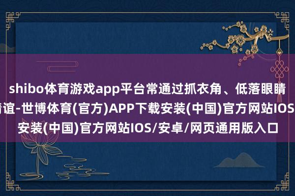 shibo体育游戏app平台常通过抓衣角、低落眼睛等好意思妙手脚传递情谊-世博体育(官方)APP下载安装(中国)官方网站IOS/安卓/网页通用版入口