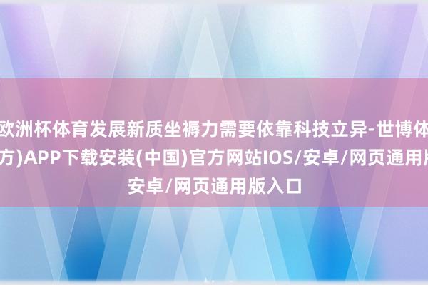 欧洲杯体育发展新质坐褥力需要依靠科技立异-世博体育(官方)APP下载安装(中国)官方网站IOS/安卓/网页通用版入口