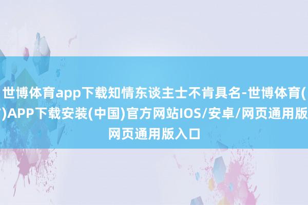 世博体育app下载知情东谈主士不肯具名-世博体育(官方)APP下载安装(中国)官方网站IOS/安卓/网页通用版入口