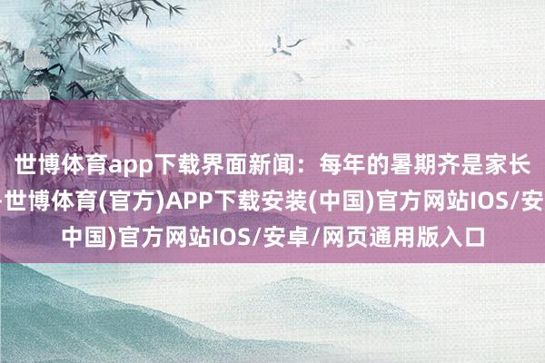 世博体育app下载　　界面新闻：每年的暑期齐是家长陪孩子出游的旺季-世博体育(官方)APP下载安装(中国)官方网站IOS/安卓/网页通用版入口