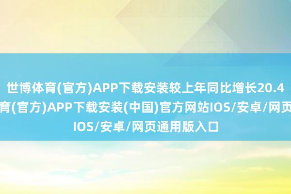世博体育(官方)APP下载安装较上年同比增长20.41%-世博体育(官方)APP下载安装(中国)官方网站IOS/安卓/网页通用版入口